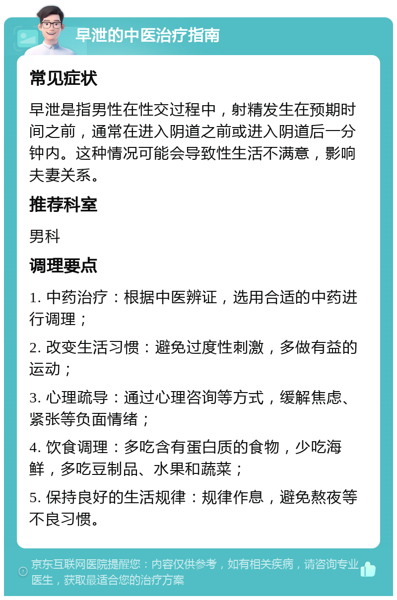 早泄的中医治疗指南 常见症状 早泄是指男性在性交过程中，射精发生在预期时间之前，通常在进入阴道之前或进入阴道后一分钟内。这种情况可能会导致性生活不满意，影响夫妻关系。 推荐科室 男科 调理要点 1. 中药治疗：根据中医辨证，选用合适的中药进行调理； 2. 改变生活习惯：避免过度性刺激，多做有益的运动； 3. 心理疏导：通过心理咨询等方式，缓解焦虑、紧张等负面情绪； 4. 饮食调理：多吃含有蛋白质的食物，少吃海鲜，多吃豆制品、水果和蔬菜； 5. 保持良好的生活规律：规律作息，避免熬夜等不良习惯。