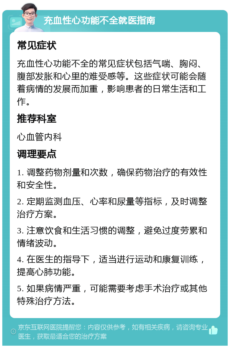 充血性心功能不全就医指南 常见症状 充血性心功能不全的常见症状包括气喘、胸闷、腹部发胀和心里的难受感等。这些症状可能会随着病情的发展而加重，影响患者的日常生活和工作。 推荐科室 心血管内科 调理要点 1. 调整药物剂量和次数，确保药物治疗的有效性和安全性。 2. 定期监测血压、心率和尿量等指标，及时调整治疗方案。 3. 注意饮食和生活习惯的调整，避免过度劳累和情绪波动。 4. 在医生的指导下，适当进行运动和康复训练，提高心肺功能。 5. 如果病情严重，可能需要考虑手术治疗或其他特殊治疗方法。