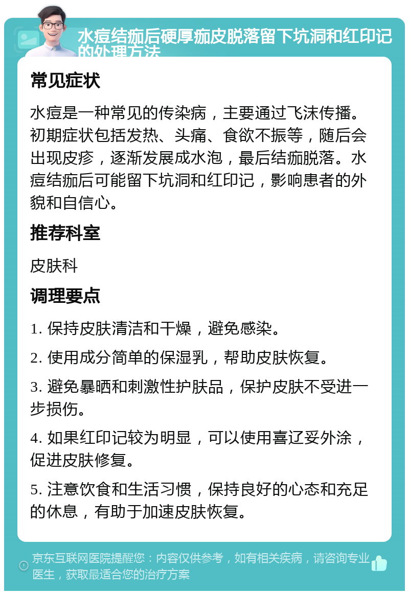 水痘结痂后硬厚痂皮脱落留下坑洞和红印记的处理方法 常见症状 水痘是一种常见的传染病，主要通过飞沫传播。初期症状包括发热、头痛、食欲不振等，随后会出现皮疹，逐渐发展成水泡，最后结痂脱落。水痘结痂后可能留下坑洞和红印记，影响患者的外貌和自信心。 推荐科室 皮肤科 调理要点 1. 保持皮肤清洁和干燥，避免感染。 2. 使用成分简单的保湿乳，帮助皮肤恢复。 3. 避免暴晒和刺激性护肤品，保护皮肤不受进一步损伤。 4. 如果红印记较为明显，可以使用喜辽妥外涂，促进皮肤修复。 5. 注意饮食和生活习惯，保持良好的心态和充足的休息，有助于加速皮肤恢复。