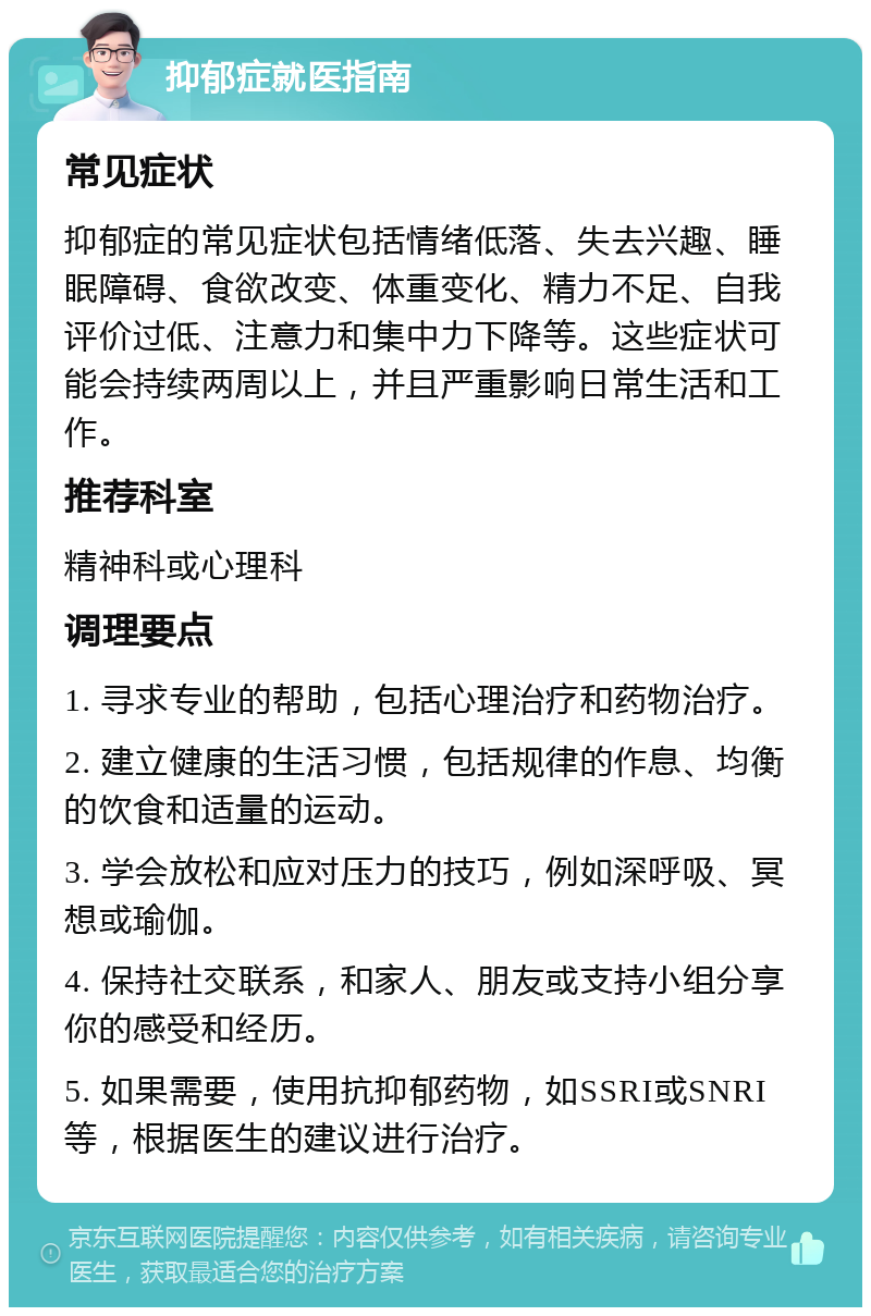 抑郁症就医指南 常见症状 抑郁症的常见症状包括情绪低落、失去兴趣、睡眠障碍、食欲改变、体重变化、精力不足、自我评价过低、注意力和集中力下降等。这些症状可能会持续两周以上，并且严重影响日常生活和工作。 推荐科室 精神科或心理科 调理要点 1. 寻求专业的帮助，包括心理治疗和药物治疗。 2. 建立健康的生活习惯，包括规律的作息、均衡的饮食和适量的运动。 3. 学会放松和应对压力的技巧，例如深呼吸、冥想或瑜伽。 4. 保持社交联系，和家人、朋友或支持小组分享你的感受和经历。 5. 如果需要，使用抗抑郁药物，如SSRI或SNRI等，根据医生的建议进行治疗。