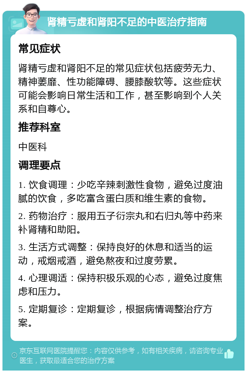 肾精亏虚和肾阳不足的中医治疗指南 常见症状 肾精亏虚和肾阳不足的常见症状包括疲劳无力、精神萎靡、性功能障碍、腰膝酸软等。这些症状可能会影响日常生活和工作，甚至影响到个人关系和自尊心。 推荐科室 中医科 调理要点 1. 饮食调理：少吃辛辣刺激性食物，避免过度油腻的饮食，多吃富含蛋白质和维生素的食物。 2. 药物治疗：服用五子衍宗丸和右归丸等中药来补肾精和助阳。 3. 生活方式调整：保持良好的休息和适当的运动，戒烟戒酒，避免熬夜和过度劳累。 4. 心理调适：保持积极乐观的心态，避免过度焦虑和压力。 5. 定期复诊：定期复诊，根据病情调整治疗方案。