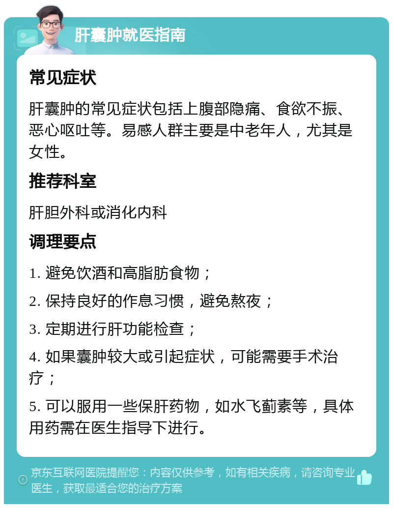 肝囊肿就医指南 常见症状 肝囊肿的常见症状包括上腹部隐痛、食欲不振、恶心呕吐等。易感人群主要是中老年人，尤其是女性。 推荐科室 肝胆外科或消化内科 调理要点 1. 避免饮酒和高脂肪食物； 2. 保持良好的作息习惯，避免熬夜； 3. 定期进行肝功能检查； 4. 如果囊肿较大或引起症状，可能需要手术治疗； 5. 可以服用一些保肝药物，如水飞蓟素等，具体用药需在医生指导下进行。