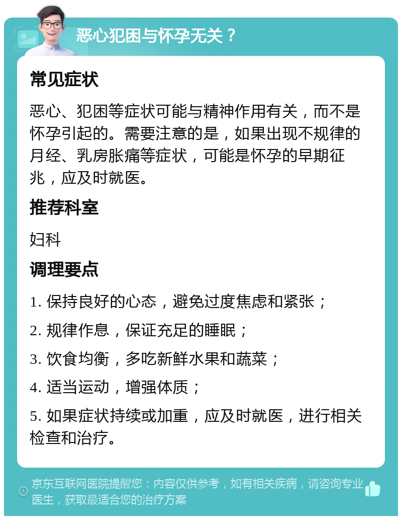 恶心犯困与怀孕无关？ 常见症状 恶心、犯困等症状可能与精神作用有关，而不是怀孕引起的。需要注意的是，如果出现不规律的月经、乳房胀痛等症状，可能是怀孕的早期征兆，应及时就医。 推荐科室 妇科 调理要点 1. 保持良好的心态，避免过度焦虑和紧张； 2. 规律作息，保证充足的睡眠； 3. 饮食均衡，多吃新鲜水果和蔬菜； 4. 适当运动，增强体质； 5. 如果症状持续或加重，应及时就医，进行相关检查和治疗。