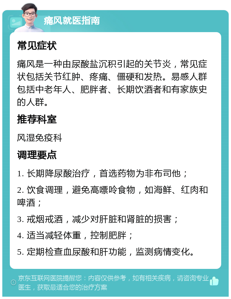 痛风就医指南 常见症状 痛风是一种由尿酸盐沉积引起的关节炎，常见症状包括关节红肿、疼痛、僵硬和发热。易感人群包括中老年人、肥胖者、长期饮酒者和有家族史的人群。 推荐科室 风湿免疫科 调理要点 1. 长期降尿酸治疗，首选药物为非布司他； 2. 饮食调理，避免高嘌呤食物，如海鲜、红肉和啤酒； 3. 戒烟戒酒，减少对肝脏和肾脏的损害； 4. 适当减轻体重，控制肥胖； 5. 定期检查血尿酸和肝功能，监测病情变化。