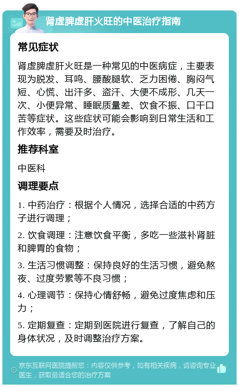 肾虚脾虚肝火旺的中医治疗指南 常见症状 肾虚脾虚肝火旺是一种常见的中医病症，主要表现为脱发、耳鸣、腰酸腿软、乏力困倦、胸闷气短、心慌、出汗多、盗汗、大便不成形、几天一次、小便异常、睡眠质量差、饮食不振、口干口苦等症状。这些症状可能会影响到日常生活和工作效率，需要及时治疗。 推荐科室 中医科 调理要点 1. 中药治疗：根据个人情况，选择合适的中药方子进行调理； 2. 饮食调理：注意饮食平衡，多吃一些滋补肾脏和脾胃的食物； 3. 生活习惯调整：保持良好的生活习惯，避免熬夜、过度劳累等不良习惯； 4. 心理调节：保持心情舒畅，避免过度焦虑和压力； 5. 定期复查：定期到医院进行复查，了解自己的身体状况，及时调整治疗方案。