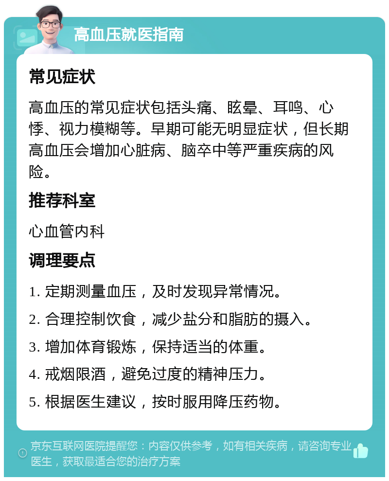 高血压就医指南 常见症状 高血压的常见症状包括头痛、眩晕、耳鸣、心悸、视力模糊等。早期可能无明显症状，但长期高血压会增加心脏病、脑卒中等严重疾病的风险。 推荐科室 心血管内科 调理要点 1. 定期测量血压，及时发现异常情况。 2. 合理控制饮食，减少盐分和脂肪的摄入。 3. 增加体育锻炼，保持适当的体重。 4. 戒烟限酒，避免过度的精神压力。 5. 根据医生建议，按时服用降压药物。