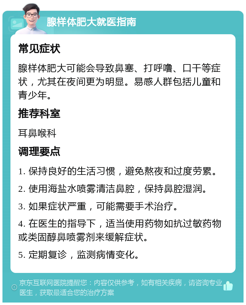 腺样体肥大就医指南 常见症状 腺样体肥大可能会导致鼻塞、打呼噜、口干等症状，尤其在夜间更为明显。易感人群包括儿童和青少年。 推荐科室 耳鼻喉科 调理要点 1. 保持良好的生活习惯，避免熬夜和过度劳累。 2. 使用海盐水喷雾清洁鼻腔，保持鼻腔湿润。 3. 如果症状严重，可能需要手术治疗。 4. 在医生的指导下，适当使用药物如抗过敏药物或类固醇鼻喷雾剂来缓解症状。 5. 定期复诊，监测病情变化。