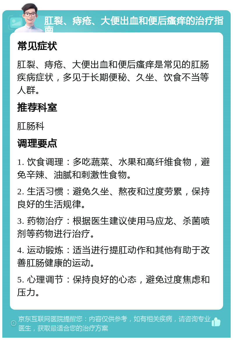 肛裂、痔疮、大便出血和便后瘙痒的治疗指南 常见症状 肛裂、痔疮、大便出血和便后瘙痒是常见的肛肠疾病症状，多见于长期便秘、久坐、饮食不当等人群。 推荐科室 肛肠科 调理要点 1. 饮食调理：多吃蔬菜、水果和高纤维食物，避免辛辣、油腻和刺激性食物。 2. 生活习惯：避免久坐、熬夜和过度劳累，保持良好的生活规律。 3. 药物治疗：根据医生建议使用马应龙、杀菌喷剂等药物进行治疗。 4. 运动锻炼：适当进行提肛动作和其他有助于改善肛肠健康的运动。 5. 心理调节：保持良好的心态，避免过度焦虑和压力。