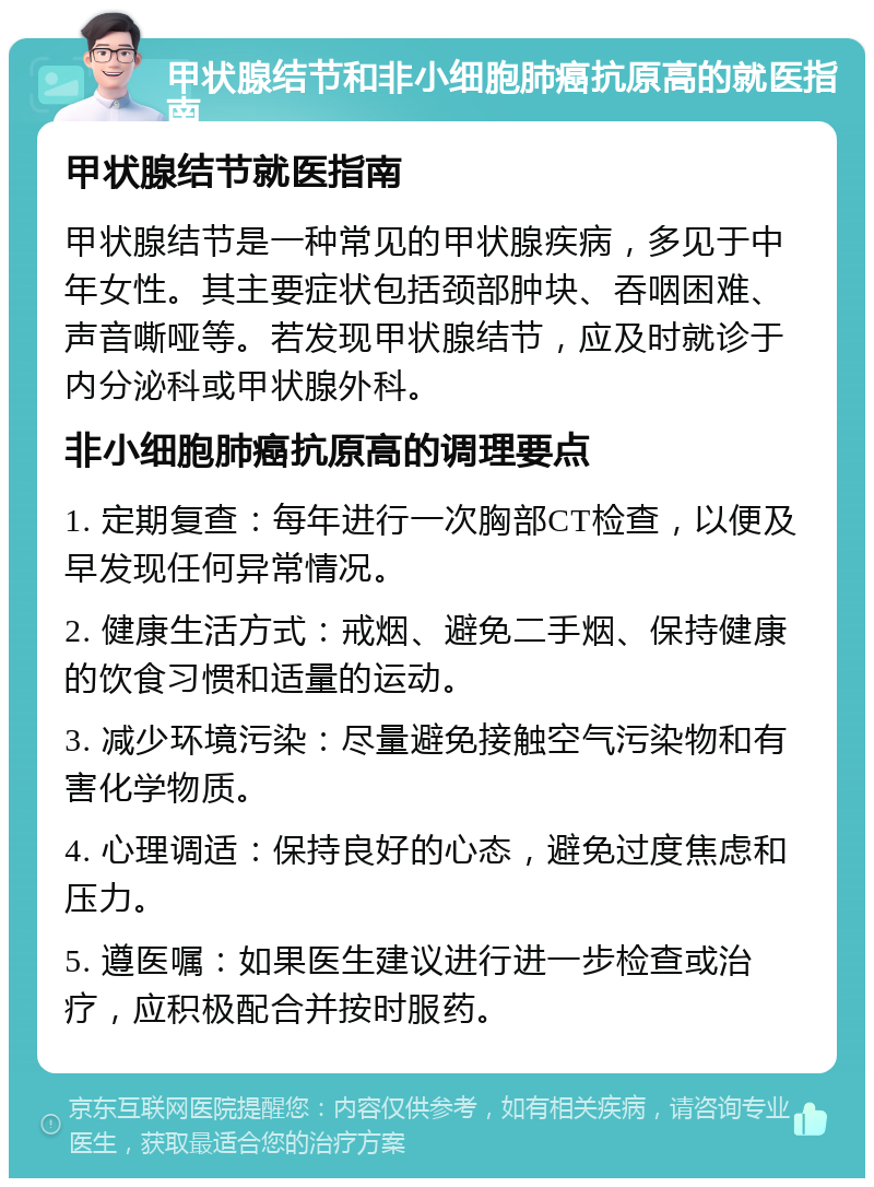 甲状腺结节和非小细胞肺癌抗原高的就医指南 甲状腺结节就医指南 甲状腺结节是一种常见的甲状腺疾病，多见于中年女性。其主要症状包括颈部肿块、吞咽困难、声音嘶哑等。若发现甲状腺结节，应及时就诊于内分泌科或甲状腺外科。 非小细胞肺癌抗原高的调理要点 1. 定期复查：每年进行一次胸部CT检查，以便及早发现任何异常情况。 2. 健康生活方式：戒烟、避免二手烟、保持健康的饮食习惯和适量的运动。 3. 减少环境污染：尽量避免接触空气污染物和有害化学物质。 4. 心理调适：保持良好的心态，避免过度焦虑和压力。 5. 遵医嘱：如果医生建议进行进一步检查或治疗，应积极配合并按时服药。