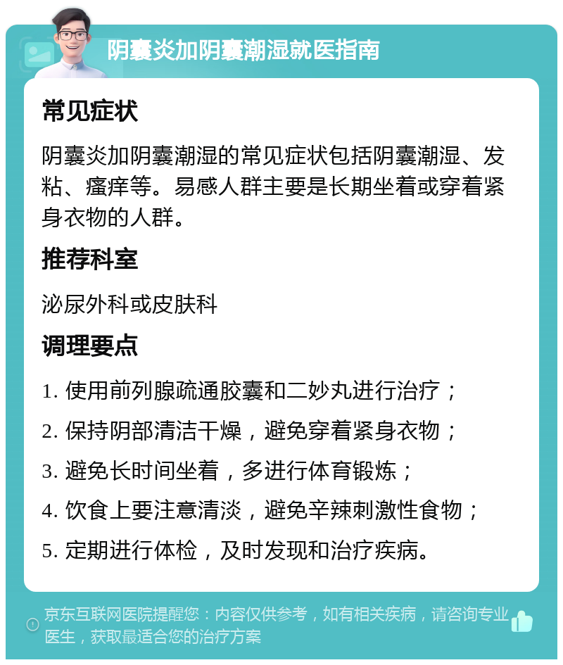 阴囊炎加阴囊潮湿就医指南 常见症状 阴囊炎加阴囊潮湿的常见症状包括阴囊潮湿、发粘、瘙痒等。易感人群主要是长期坐着或穿着紧身衣物的人群。 推荐科室 泌尿外科或皮肤科 调理要点 1. 使用前列腺疏通胶囊和二妙丸进行治疗； 2. 保持阴部清洁干燥，避免穿着紧身衣物； 3. 避免长时间坐着，多进行体育锻炼； 4. 饮食上要注意清淡，避免辛辣刺激性食物； 5. 定期进行体检，及时发现和治疗疾病。