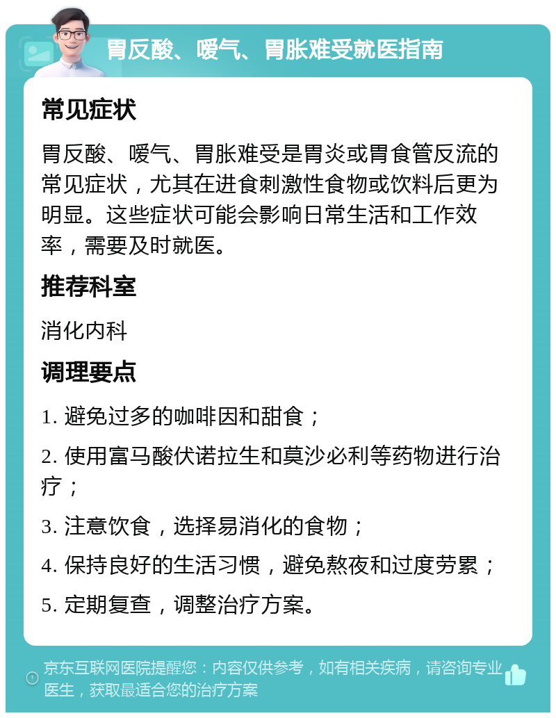 胃反酸、嗳气、胃胀难受就医指南 常见症状 胃反酸、嗳气、胃胀难受是胃炎或胃食管反流的常见症状，尤其在进食刺激性食物或饮料后更为明显。这些症状可能会影响日常生活和工作效率，需要及时就医。 推荐科室 消化内科 调理要点 1. 避免过多的咖啡因和甜食； 2. 使用富马酸伏诺拉生和莫沙必利等药物进行治疗； 3. 注意饮食，选择易消化的食物； 4. 保持良好的生活习惯，避免熬夜和过度劳累； 5. 定期复查，调整治疗方案。