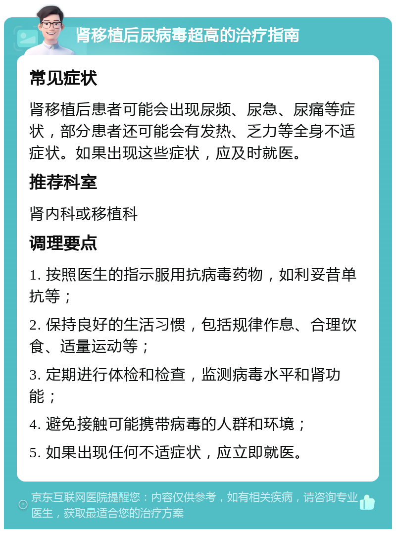 肾移植后尿病毒超高的治疗指南 常见症状 肾移植后患者可能会出现尿频、尿急、尿痛等症状，部分患者还可能会有发热、乏力等全身不适症状。如果出现这些症状，应及时就医。 推荐科室 肾内科或移植科 调理要点 1. 按照医生的指示服用抗病毒药物，如利妥昔单抗等； 2. 保持良好的生活习惯，包括规律作息、合理饮食、适量运动等； 3. 定期进行体检和检查，监测病毒水平和肾功能； 4. 避免接触可能携带病毒的人群和环境； 5. 如果出现任何不适症状，应立即就医。