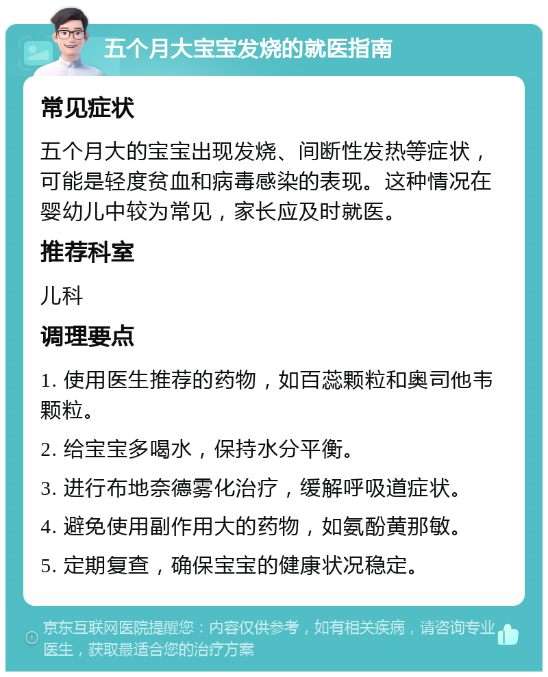 五个月大宝宝发烧的就医指南 常见症状 五个月大的宝宝出现发烧、间断性发热等症状，可能是轻度贫血和病毒感染的表现。这种情况在婴幼儿中较为常见，家长应及时就医。 推荐科室 儿科 调理要点 1. 使用医生推荐的药物，如百蕊颗粒和奥司他韦颗粒。 2. 给宝宝多喝水，保持水分平衡。 3. 进行布地奈德雾化治疗，缓解呼吸道症状。 4. 避免使用副作用大的药物，如氨酚黄那敏。 5. 定期复查，确保宝宝的健康状况稳定。