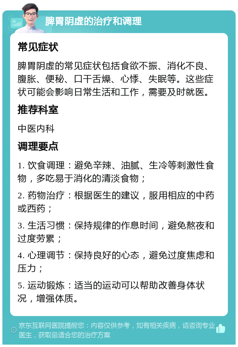 脾胃阴虚的治疗和调理 常见症状 脾胃阴虚的常见症状包括食欲不振、消化不良、腹胀、便秘、口干舌燥、心悸、失眠等。这些症状可能会影响日常生活和工作，需要及时就医。 推荐科室 中医内科 调理要点 1. 饮食调理：避免辛辣、油腻、生冷等刺激性食物，多吃易于消化的清淡食物； 2. 药物治疗：根据医生的建议，服用相应的中药或西药； 3. 生活习惯：保持规律的作息时间，避免熬夜和过度劳累； 4. 心理调节：保持良好的心态，避免过度焦虑和压力； 5. 运动锻炼：适当的运动可以帮助改善身体状况，增强体质。