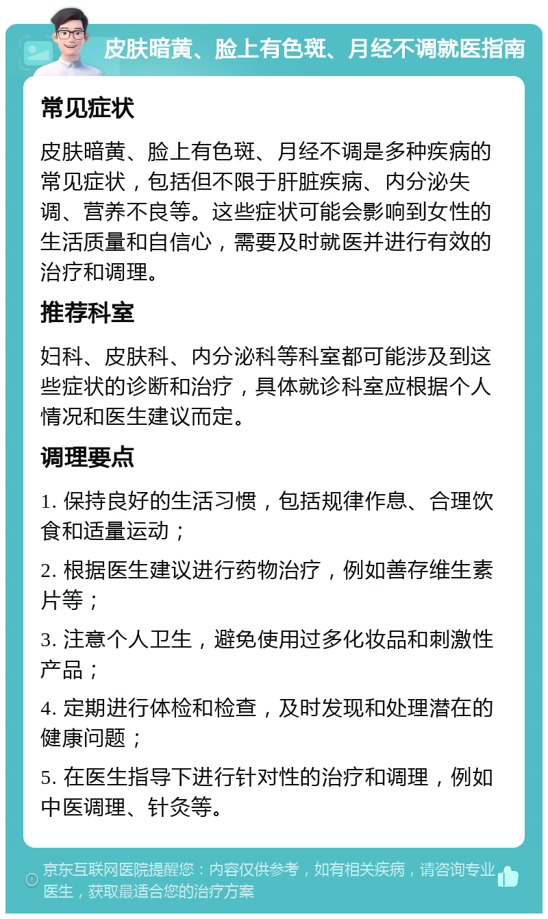 皮肤暗黄、脸上有色斑、月经不调就医指南 常见症状 皮肤暗黄、脸上有色斑、月经不调是多种疾病的常见症状，包括但不限于肝脏疾病、内分泌失调、营养不良等。这些症状可能会影响到女性的生活质量和自信心，需要及时就医并进行有效的治疗和调理。 推荐科室 妇科、皮肤科、内分泌科等科室都可能涉及到这些症状的诊断和治疗，具体就诊科室应根据个人情况和医生建议而定。 调理要点 1. 保持良好的生活习惯，包括规律作息、合理饮食和适量运动； 2. 根据医生建议进行药物治疗，例如善存维生素片等； 3. 注意个人卫生，避免使用过多化妆品和刺激性产品； 4. 定期进行体检和检查，及时发现和处理潜在的健康问题； 5. 在医生指导下进行针对性的治疗和调理，例如中医调理、针灸等。