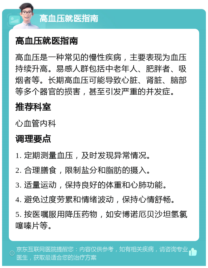 高血压就医指南 高血压就医指南 高血压是一种常见的慢性疾病，主要表现为血压持续升高。易感人群包括中老年人、肥胖者、吸烟者等。长期高血压可能导致心脏、肾脏、脑部等多个器官的损害，甚至引发严重的并发症。 推荐科室 心血管内科 调理要点 1. 定期测量血压，及时发现异常情况。 2. 合理膳食，限制盐分和脂肪的摄入。 3. 适量运动，保持良好的体重和心肺功能。 4. 避免过度劳累和情绪波动，保持心情舒畅。 5. 按医嘱服用降压药物，如安博诺厄贝沙坦氢氯噻嗪片等。