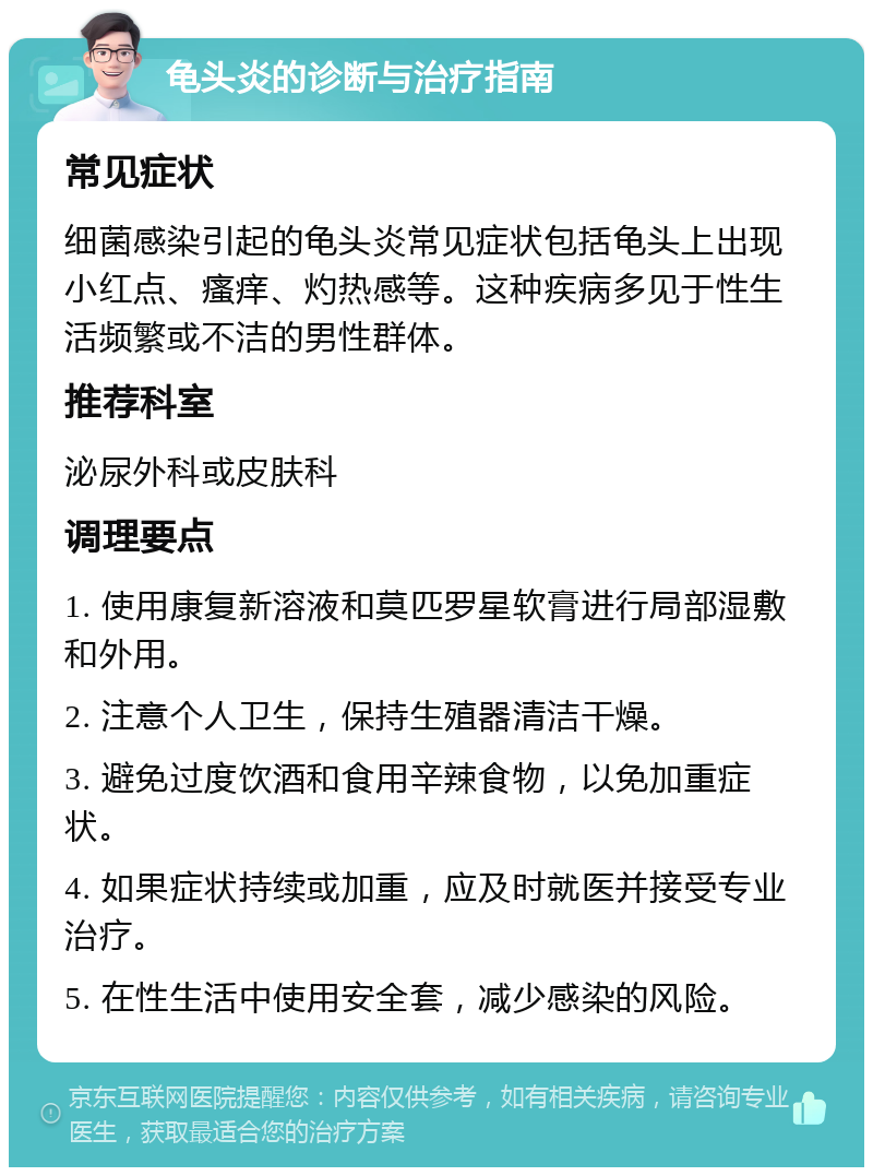 龟头炎的诊断与治疗指南 常见症状 细菌感染引起的龟头炎常见症状包括龟头上出现小红点、瘙痒、灼热感等。这种疾病多见于性生活频繁或不洁的男性群体。 推荐科室 泌尿外科或皮肤科 调理要点 1. 使用康复新溶液和莫匹罗星软膏进行局部湿敷和外用。 2. 注意个人卫生，保持生殖器清洁干燥。 3. 避免过度饮酒和食用辛辣食物，以免加重症状。 4. 如果症状持续或加重，应及时就医并接受专业治疗。 5. 在性生活中使用安全套，减少感染的风险。