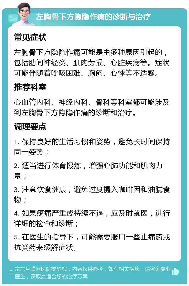 左胸骨下方隐隐作痛的诊断与治疗 常见症状 左胸骨下方隐隐作痛可能是由多种原因引起的，包括肋间神经炎、肌肉劳损、心脏疾病等。症状可能伴随着呼吸困难、胸闷、心悸等不适感。 推荐科室 心血管内科、神经内科、骨科等科室都可能涉及到左胸骨下方隐隐作痛的诊断和治疗。 调理要点 1. 保持良好的生活习惯和姿势，避免长时间保持同一姿势； 2. 适当进行体育锻炼，增强心肺功能和肌肉力量； 3. 注意饮食健康，避免过度摄入咖啡因和油腻食物； 4. 如果疼痛严重或持续不退，应及时就医，进行详细的检查和诊断； 5. 在医生的指导下，可能需要服用一些止痛药或抗炎药来缓解症状。