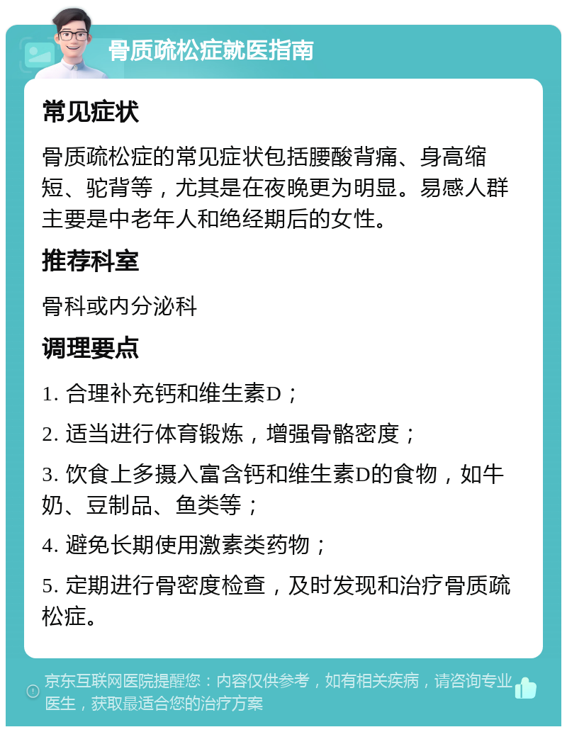 骨质疏松症就医指南 常见症状 骨质疏松症的常见症状包括腰酸背痛、身高缩短、驼背等，尤其是在夜晚更为明显。易感人群主要是中老年人和绝经期后的女性。 推荐科室 骨科或内分泌科 调理要点 1. 合理补充钙和维生素D； 2. 适当进行体育锻炼，增强骨骼密度； 3. 饮食上多摄入富含钙和维生素D的食物，如牛奶、豆制品、鱼类等； 4. 避免长期使用激素类药物； 5. 定期进行骨密度检查，及时发现和治疗骨质疏松症。