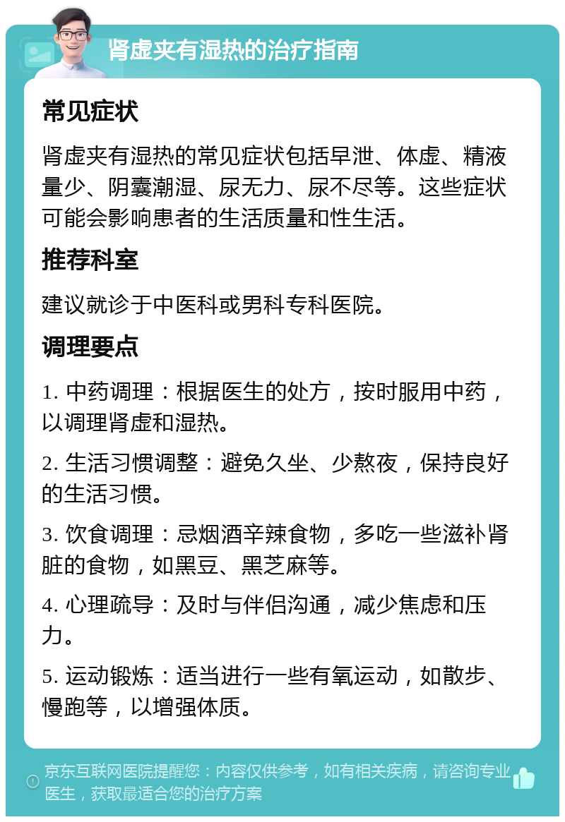 肾虚夹有湿热的治疗指南 常见症状 肾虚夹有湿热的常见症状包括早泄、体虚、精液量少、阴囊潮湿、尿无力、尿不尽等。这些症状可能会影响患者的生活质量和性生活。 推荐科室 建议就诊于中医科或男科专科医院。 调理要点 1. 中药调理：根据医生的处方，按时服用中药，以调理肾虚和湿热。 2. 生活习惯调整：避免久坐、少熬夜，保持良好的生活习惯。 3. 饮食调理：忌烟酒辛辣食物，多吃一些滋补肾脏的食物，如黑豆、黑芝麻等。 4. 心理疏导：及时与伴侣沟通，减少焦虑和压力。 5. 运动锻炼：适当进行一些有氧运动，如散步、慢跑等，以增强体质。