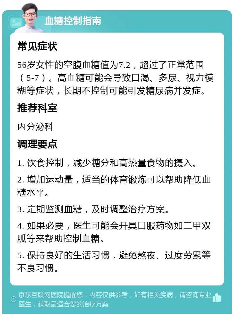 血糖控制指南 常见症状 56岁女性的空腹血糖值为7.2，超过了正常范围（5-7）。高血糖可能会导致口渴、多尿、视力模糊等症状，长期不控制可能引发糖尿病并发症。 推荐科室 内分泌科 调理要点 1. 饮食控制，减少糖分和高热量食物的摄入。 2. 增加运动量，适当的体育锻炼可以帮助降低血糖水平。 3. 定期监测血糖，及时调整治疗方案。 4. 如果必要，医生可能会开具口服药物如二甲双胍等来帮助控制血糖。 5. 保持良好的生活习惯，避免熬夜、过度劳累等不良习惯。