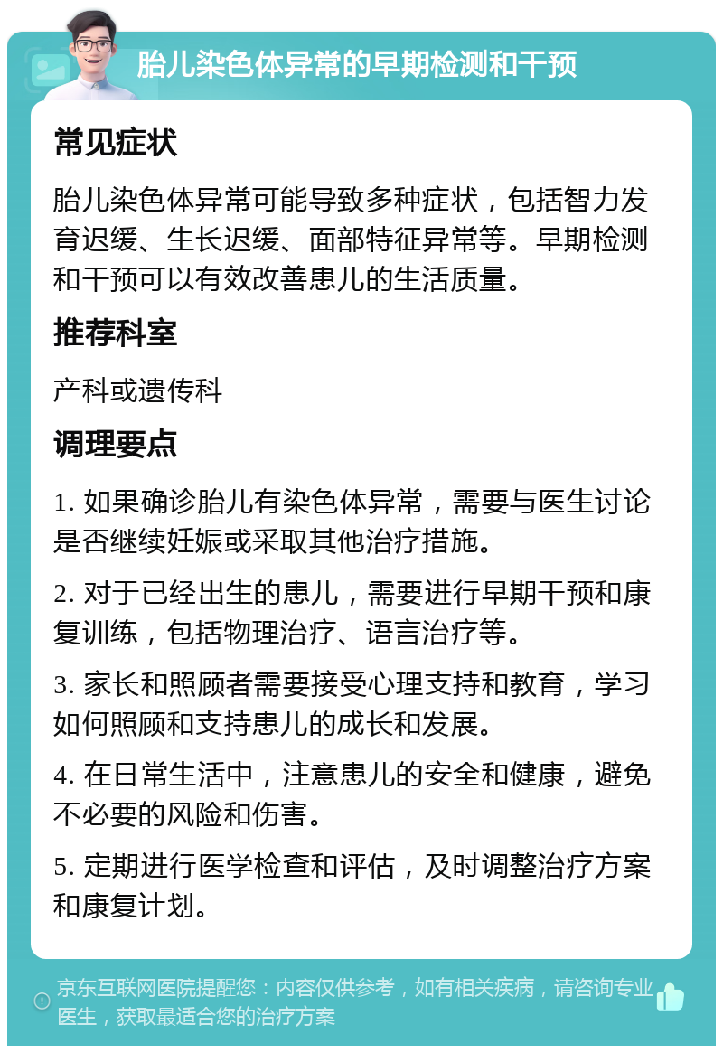 胎儿染色体异常的早期检测和干预 常见症状 胎儿染色体异常可能导致多种症状，包括智力发育迟缓、生长迟缓、面部特征异常等。早期检测和干预可以有效改善患儿的生活质量。 推荐科室 产科或遗传科 调理要点 1. 如果确诊胎儿有染色体异常，需要与医生讨论是否继续妊娠或采取其他治疗措施。 2. 对于已经出生的患儿，需要进行早期干预和康复训练，包括物理治疗、语言治疗等。 3. 家长和照顾者需要接受心理支持和教育，学习如何照顾和支持患儿的成长和发展。 4. 在日常生活中，注意患儿的安全和健康，避免不必要的风险和伤害。 5. 定期进行医学检查和评估，及时调整治疗方案和康复计划。