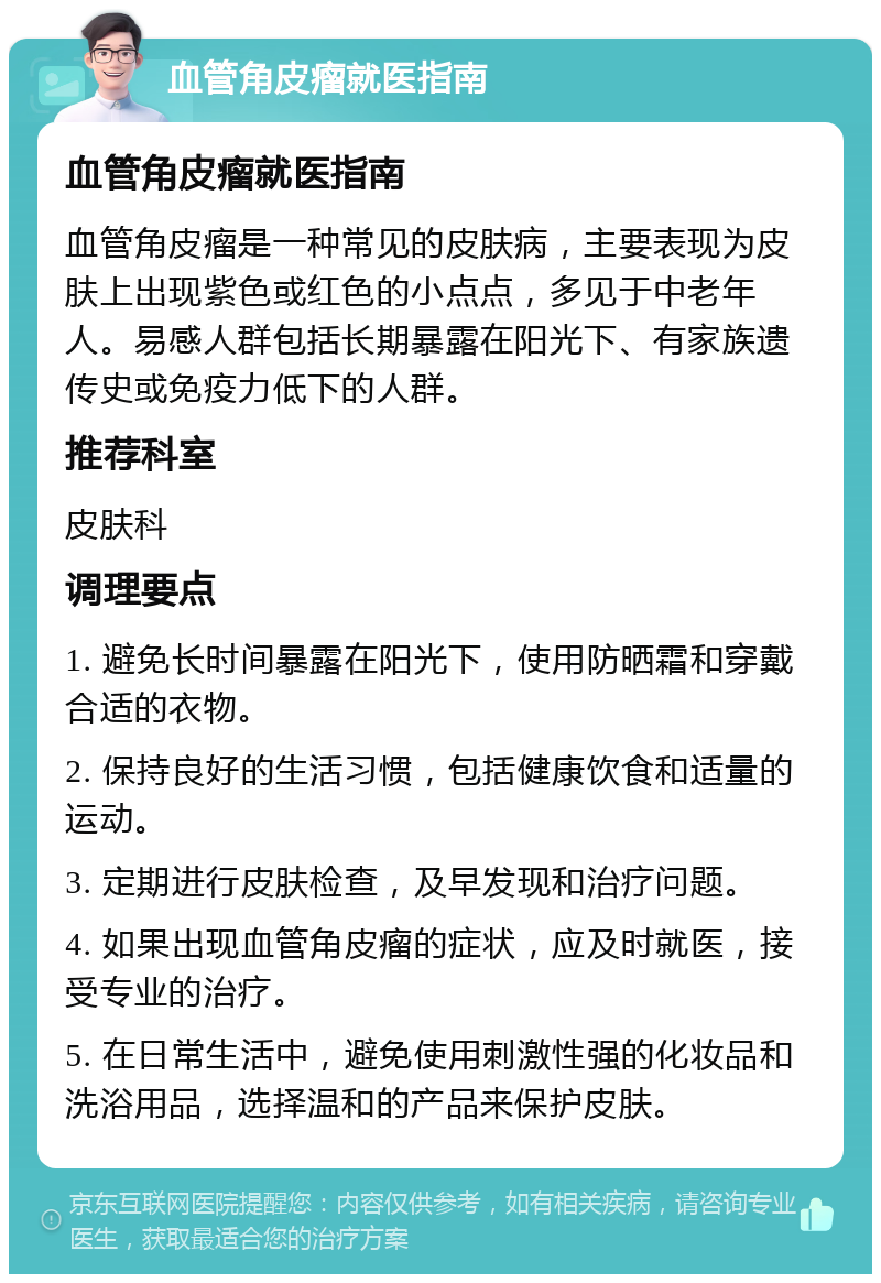 血管角皮瘤就医指南 血管角皮瘤就医指南 血管角皮瘤是一种常见的皮肤病，主要表现为皮肤上出现紫色或红色的小点点，多见于中老年人。易感人群包括长期暴露在阳光下、有家族遗传史或免疫力低下的人群。 推荐科室 皮肤科 调理要点 1. 避免长时间暴露在阳光下，使用防晒霜和穿戴合适的衣物。 2. 保持良好的生活习惯，包括健康饮食和适量的运动。 3. 定期进行皮肤检查，及早发现和治疗问题。 4. 如果出现血管角皮瘤的症状，应及时就医，接受专业的治疗。 5. 在日常生活中，避免使用刺激性强的化妆品和洗浴用品，选择温和的产品来保护皮肤。