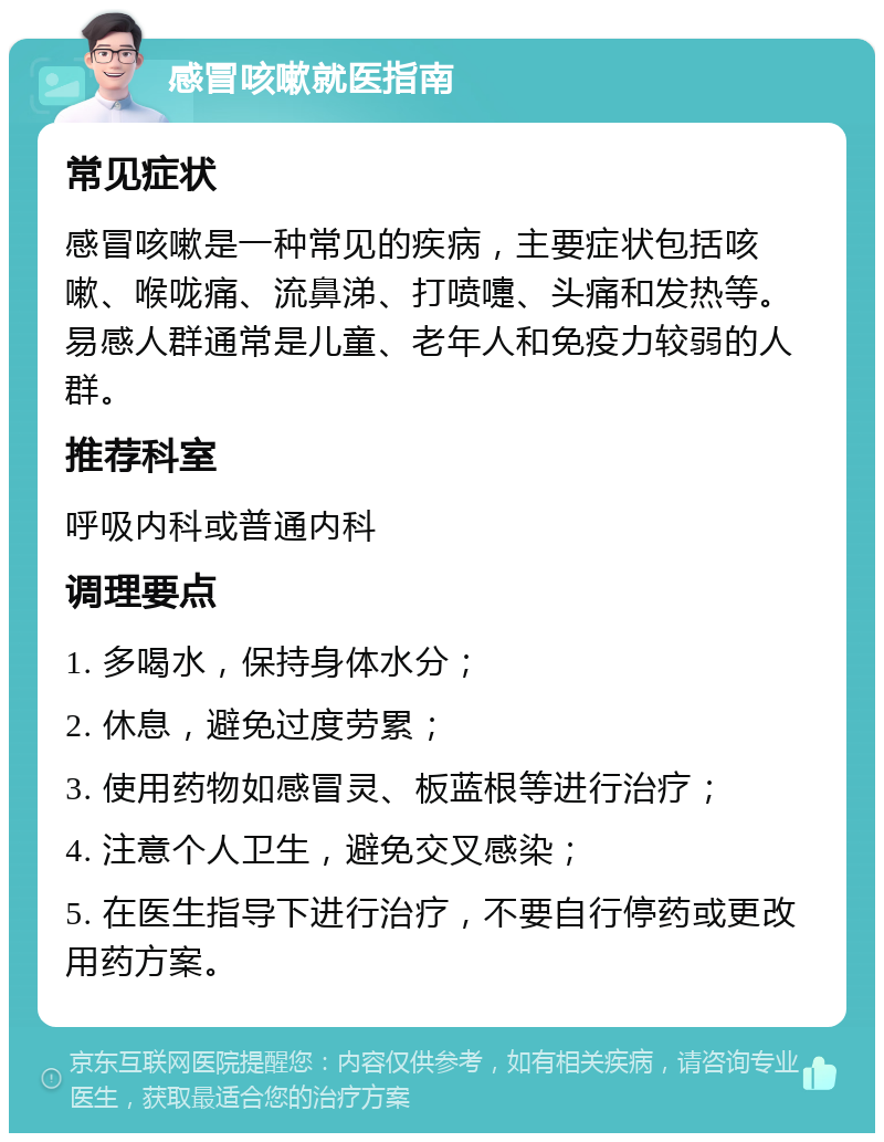 感冒咳嗽就医指南 常见症状 感冒咳嗽是一种常见的疾病，主要症状包括咳嗽、喉咙痛、流鼻涕、打喷嚏、头痛和发热等。易感人群通常是儿童、老年人和免疫力较弱的人群。 推荐科室 呼吸内科或普通内科 调理要点 1. 多喝水，保持身体水分； 2. 休息，避免过度劳累； 3. 使用药物如感冒灵、板蓝根等进行治疗； 4. 注意个人卫生，避免交叉感染； 5. 在医生指导下进行治疗，不要自行停药或更改用药方案。