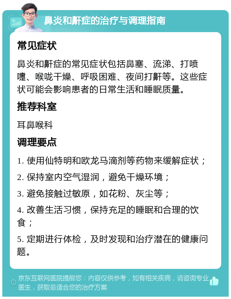 鼻炎和鼾症的治疗与调理指南 常见症状 鼻炎和鼾症的常见症状包括鼻塞、流涕、打喷嚏、喉咙干燥、呼吸困难、夜间打鼾等。这些症状可能会影响患者的日常生活和睡眠质量。 推荐科室 耳鼻喉科 调理要点 1. 使用仙特明和欧龙马滴剂等药物来缓解症状； 2. 保持室内空气湿润，避免干燥环境； 3. 避免接触过敏原，如花粉、灰尘等； 4. 改善生活习惯，保持充足的睡眠和合理的饮食； 5. 定期进行体检，及时发现和治疗潜在的健康问题。