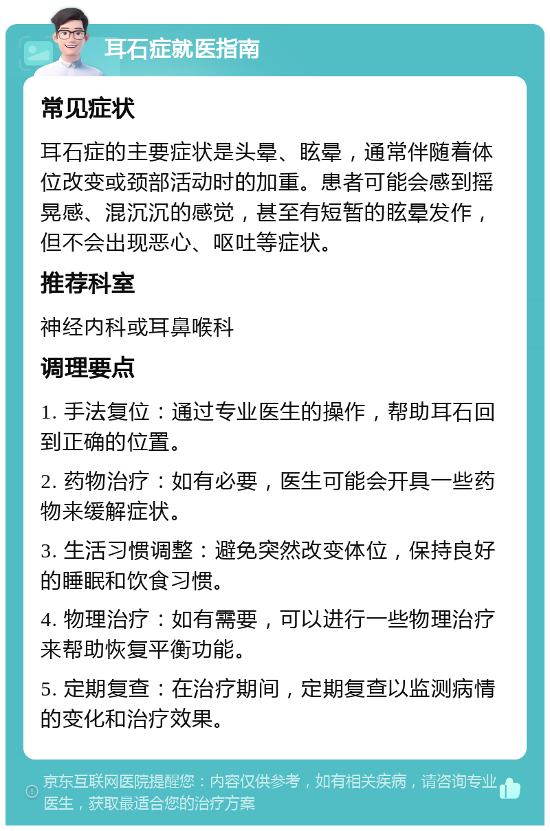 耳石症就医指南 常见症状 耳石症的主要症状是头晕、眩晕，通常伴随着体位改变或颈部活动时的加重。患者可能会感到摇晃感、混沉沉的感觉，甚至有短暂的眩晕发作，但不会出现恶心、呕吐等症状。 推荐科室 神经内科或耳鼻喉科 调理要点 1. 手法复位：通过专业医生的操作，帮助耳石回到正确的位置。 2. 药物治疗：如有必要，医生可能会开具一些药物来缓解症状。 3. 生活习惯调整：避免突然改变体位，保持良好的睡眠和饮食习惯。 4. 物理治疗：如有需要，可以进行一些物理治疗来帮助恢复平衡功能。 5. 定期复查：在治疗期间，定期复查以监测病情的变化和治疗效果。