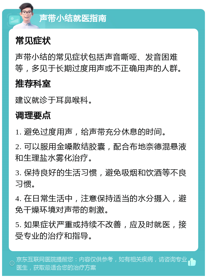 声带小结就医指南 常见症状 声带小结的常见症状包括声音嘶哑、发音困难等，多见于长期过度用声或不正确用声的人群。 推荐科室 建议就诊于耳鼻喉科。 调理要点 1. 避免过度用声，给声带充分休息的时间。 2. 可以服用金嗓散结胶囊，配合布地奈德混悬液和生理盐水雾化治疗。 3. 保持良好的生活习惯，避免吸烟和饮酒等不良习惯。 4. 在日常生活中，注意保持适当的水分摄入，避免干燥环境对声带的刺激。 5. 如果症状严重或持续不改善，应及时就医，接受专业的治疗和指导。