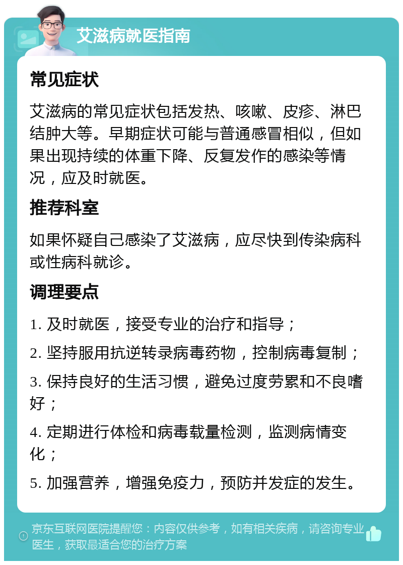 艾滋病就医指南 常见症状 艾滋病的常见症状包括发热、咳嗽、皮疹、淋巴结肿大等。早期症状可能与普通感冒相似，但如果出现持续的体重下降、反复发作的感染等情况，应及时就医。 推荐科室 如果怀疑自己感染了艾滋病，应尽快到传染病科或性病科就诊。 调理要点 1. 及时就医，接受专业的治疗和指导； 2. 坚持服用抗逆转录病毒药物，控制病毒复制； 3. 保持良好的生活习惯，避免过度劳累和不良嗜好； 4. 定期进行体检和病毒载量检测，监测病情变化； 5. 加强营养，增强免疫力，预防并发症的发生。