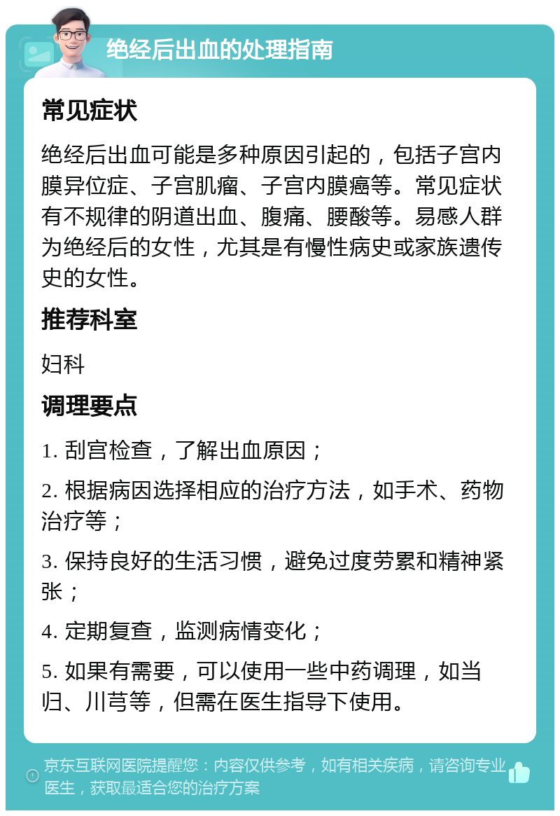 绝经后出血的处理指南 常见症状 绝经后出血可能是多种原因引起的，包括子宫内膜异位症、子宫肌瘤、子宫内膜癌等。常见症状有不规律的阴道出血、腹痛、腰酸等。易感人群为绝经后的女性，尤其是有慢性病史或家族遗传史的女性。 推荐科室 妇科 调理要点 1. 刮宫检查，了解出血原因； 2. 根据病因选择相应的治疗方法，如手术、药物治疗等； 3. 保持良好的生活习惯，避免过度劳累和精神紧张； 4. 定期复查，监测病情变化； 5. 如果有需要，可以使用一些中药调理，如当归、川芎等，但需在医生指导下使用。