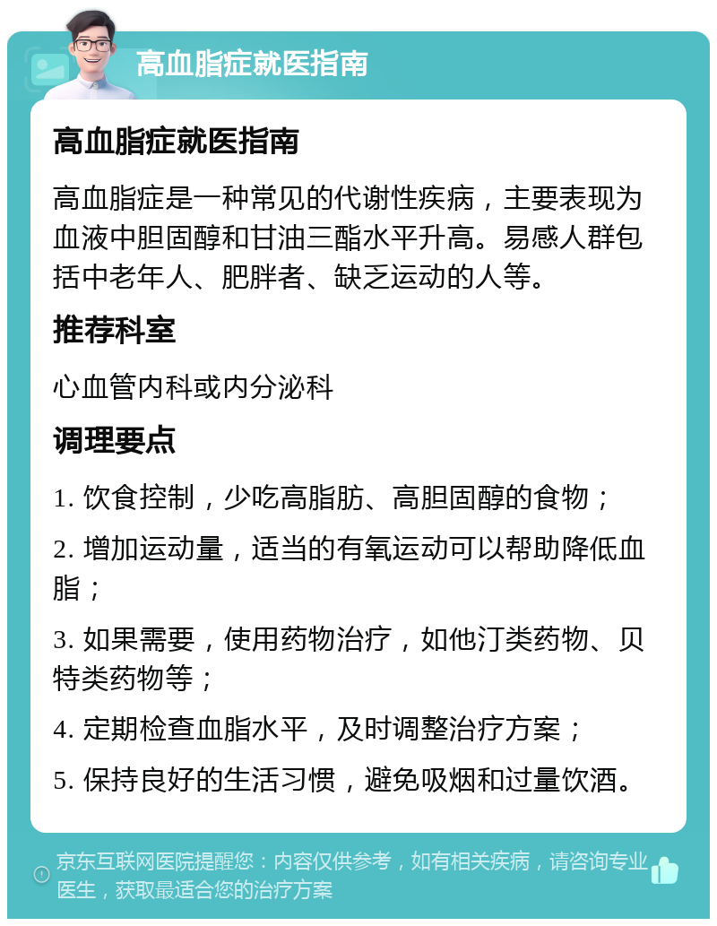 高血脂症就医指南 高血脂症就医指南 高血脂症是一种常见的代谢性疾病，主要表现为血液中胆固醇和甘油三酯水平升高。易感人群包括中老年人、肥胖者、缺乏运动的人等。 推荐科室 心血管内科或内分泌科 调理要点 1. 饮食控制，少吃高脂肪、高胆固醇的食物； 2. 增加运动量，适当的有氧运动可以帮助降低血脂； 3. 如果需要，使用药物治疗，如他汀类药物、贝特类药物等； 4. 定期检查血脂水平，及时调整治疗方案； 5. 保持良好的生活习惯，避免吸烟和过量饮酒。