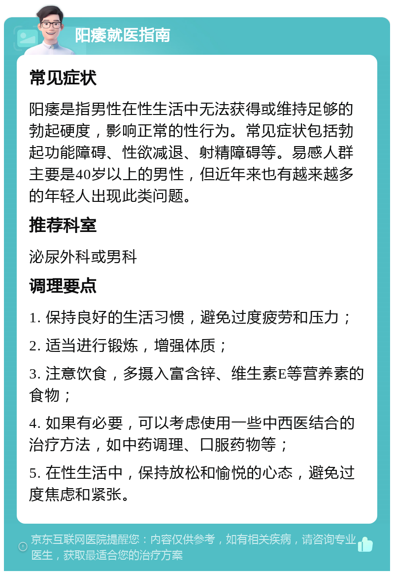 阳痿就医指南 常见症状 阳痿是指男性在性生活中无法获得或维持足够的勃起硬度，影响正常的性行为。常见症状包括勃起功能障碍、性欲减退、射精障碍等。易感人群主要是40岁以上的男性，但近年来也有越来越多的年轻人出现此类问题。 推荐科室 泌尿外科或男科 调理要点 1. 保持良好的生活习惯，避免过度疲劳和压力； 2. 适当进行锻炼，增强体质； 3. 注意饮食，多摄入富含锌、维生素E等营养素的食物； 4. 如果有必要，可以考虑使用一些中西医结合的治疗方法，如中药调理、口服药物等； 5. 在性生活中，保持放松和愉悦的心态，避免过度焦虑和紧张。