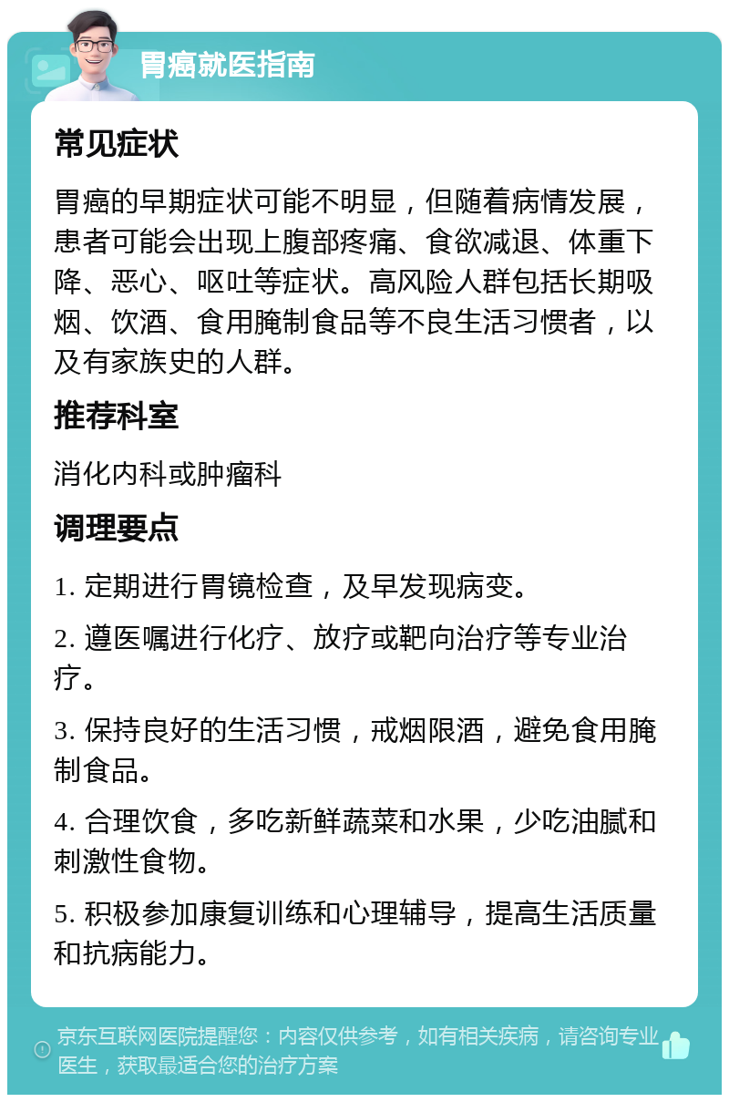 胃癌就医指南 常见症状 胃癌的早期症状可能不明显，但随着病情发展，患者可能会出现上腹部疼痛、食欲减退、体重下降、恶心、呕吐等症状。高风险人群包括长期吸烟、饮酒、食用腌制食品等不良生活习惯者，以及有家族史的人群。 推荐科室 消化内科或肿瘤科 调理要点 1. 定期进行胃镜检查，及早发现病变。 2. 遵医嘱进行化疗、放疗或靶向治疗等专业治疗。 3. 保持良好的生活习惯，戒烟限酒，避免食用腌制食品。 4. 合理饮食，多吃新鲜蔬菜和水果，少吃油腻和刺激性食物。 5. 积极参加康复训练和心理辅导，提高生活质量和抗病能力。