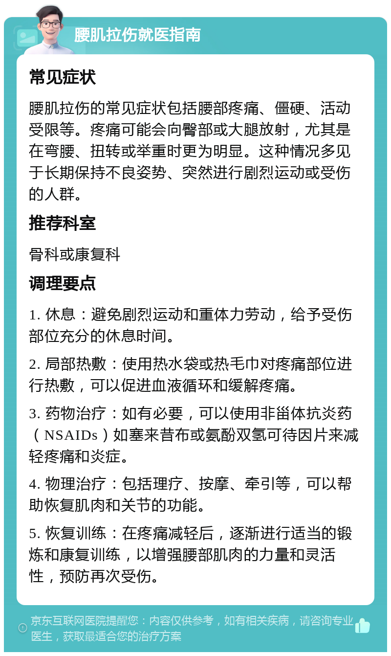 腰肌拉伤就医指南 常见症状 腰肌拉伤的常见症状包括腰部疼痛、僵硬、活动受限等。疼痛可能会向臀部或大腿放射，尤其是在弯腰、扭转或举重时更为明显。这种情况多见于长期保持不良姿势、突然进行剧烈运动或受伤的人群。 推荐科室 骨科或康复科 调理要点 1. 休息：避免剧烈运动和重体力劳动，给予受伤部位充分的休息时间。 2. 局部热敷：使用热水袋或热毛巾对疼痛部位进行热敷，可以促进血液循环和缓解疼痛。 3. 药物治疗：如有必要，可以使用非甾体抗炎药（NSAIDs）如塞来昔布或氨酚双氢可待因片来减轻疼痛和炎症。 4. 物理治疗：包括理疗、按摩、牵引等，可以帮助恢复肌肉和关节的功能。 5. 恢复训练：在疼痛减轻后，逐渐进行适当的锻炼和康复训练，以增强腰部肌肉的力量和灵活性，预防再次受伤。