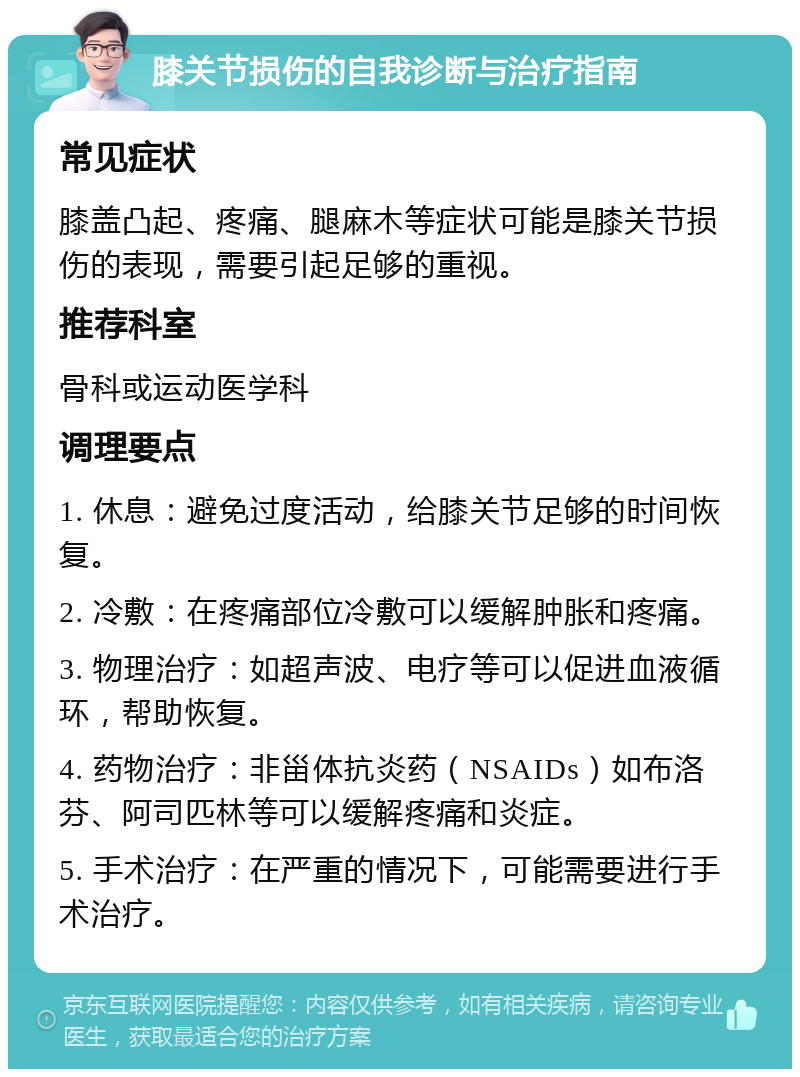 膝关节损伤的自我诊断与治疗指南 常见症状 膝盖凸起、疼痛、腿麻木等症状可能是膝关节损伤的表现，需要引起足够的重视。 推荐科室 骨科或运动医学科 调理要点 1. 休息：避免过度活动，给膝关节足够的时间恢复。 2. 冷敷：在疼痛部位冷敷可以缓解肿胀和疼痛。 3. 物理治疗：如超声波、电疗等可以促进血液循环，帮助恢复。 4. 药物治疗：非甾体抗炎药（NSAIDs）如布洛芬、阿司匹林等可以缓解疼痛和炎症。 5. 手术治疗：在严重的情况下，可能需要进行手术治疗。