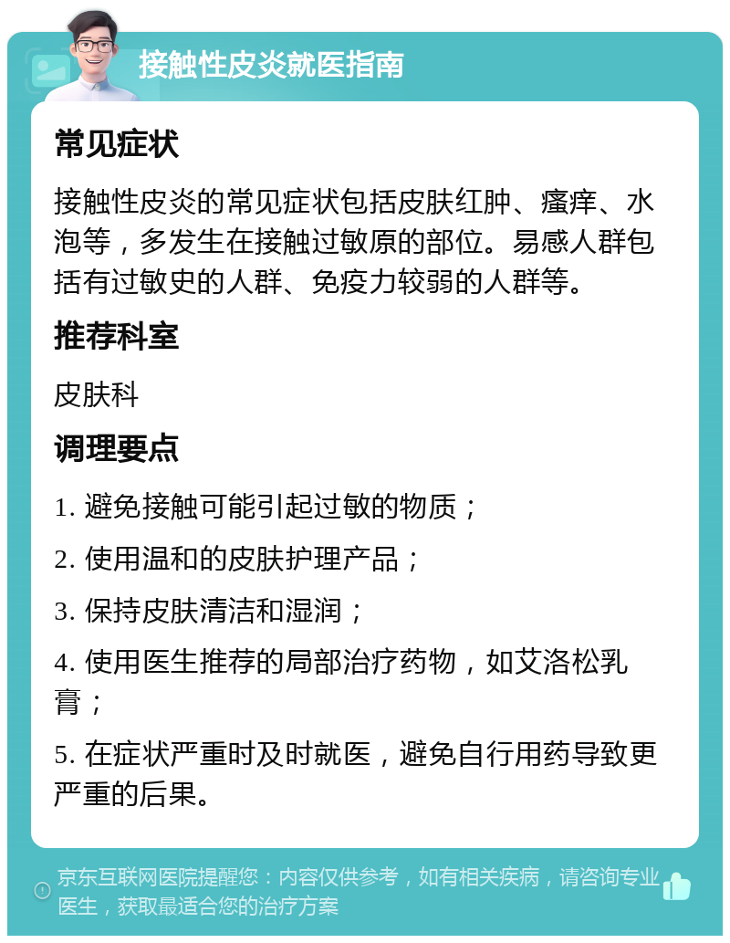 接触性皮炎就医指南 常见症状 接触性皮炎的常见症状包括皮肤红肿、瘙痒、水泡等，多发生在接触过敏原的部位。易感人群包括有过敏史的人群、免疫力较弱的人群等。 推荐科室 皮肤科 调理要点 1. 避免接触可能引起过敏的物质； 2. 使用温和的皮肤护理产品； 3. 保持皮肤清洁和湿润； 4. 使用医生推荐的局部治疗药物，如艾洛松乳膏； 5. 在症状严重时及时就医，避免自行用药导致更严重的后果。