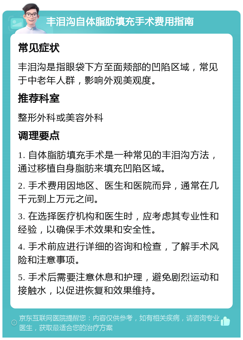 丰泪沟自体脂肪填充手术费用指南 常见症状 丰泪沟是指眼袋下方至面颊部的凹陷区域，常见于中老年人群，影响外观美观度。 推荐科室 整形外科或美容外科 调理要点 1. 自体脂肪填充手术是一种常见的丰泪沟方法，通过移植自身脂肪来填充凹陷区域。 2. 手术费用因地区、医生和医院而异，通常在几千元到上万元之间。 3. 在选择医疗机构和医生时，应考虑其专业性和经验，以确保手术效果和安全性。 4. 手术前应进行详细的咨询和检查，了解手术风险和注意事项。 5. 手术后需要注意休息和护理，避免剧烈运动和接触水，以促进恢复和效果维持。