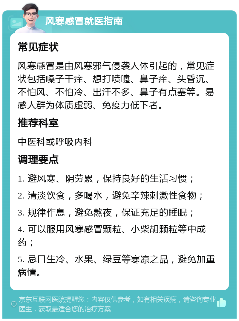 风寒感冒就医指南 常见症状 风寒感冒是由风寒邪气侵袭人体引起的，常见症状包括嗓子干痒、想打喷嚏、鼻子痒、头昏沉、不怕风、不怕冷、出汗不多、鼻子有点塞等。易感人群为体质虚弱、免疫力低下者。 推荐科室 中医科或呼吸内科 调理要点 1. 避风寒、阴劳累，保持良好的生活习惯； 2. 清淡饮食，多喝水，避免辛辣刺激性食物； 3. 规律作息，避免熬夜，保证充足的睡眠； 4. 可以服用风寒感冒颗粒、小柴胡颗粒等中成药； 5. 忌口生冷、水果、绿豆等寒凉之品，避免加重病情。