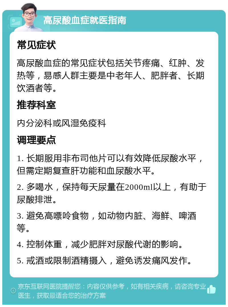 高尿酸血症就医指南 常见症状 高尿酸血症的常见症状包括关节疼痛、红肿、发热等，易感人群主要是中老年人、肥胖者、长期饮酒者等。 推荐科室 内分泌科或风湿免疫科 调理要点 1. 长期服用非布司他片可以有效降低尿酸水平，但需定期复查肝功能和血尿酸水平。 2. 多喝水，保持每天尿量在2000ml以上，有助于尿酸排泄。 3. 避免高嘌呤食物，如动物内脏、海鲜、啤酒等。 4. 控制体重，减少肥胖对尿酸代谢的影响。 5. 戒酒或限制酒精摄入，避免诱发痛风发作。