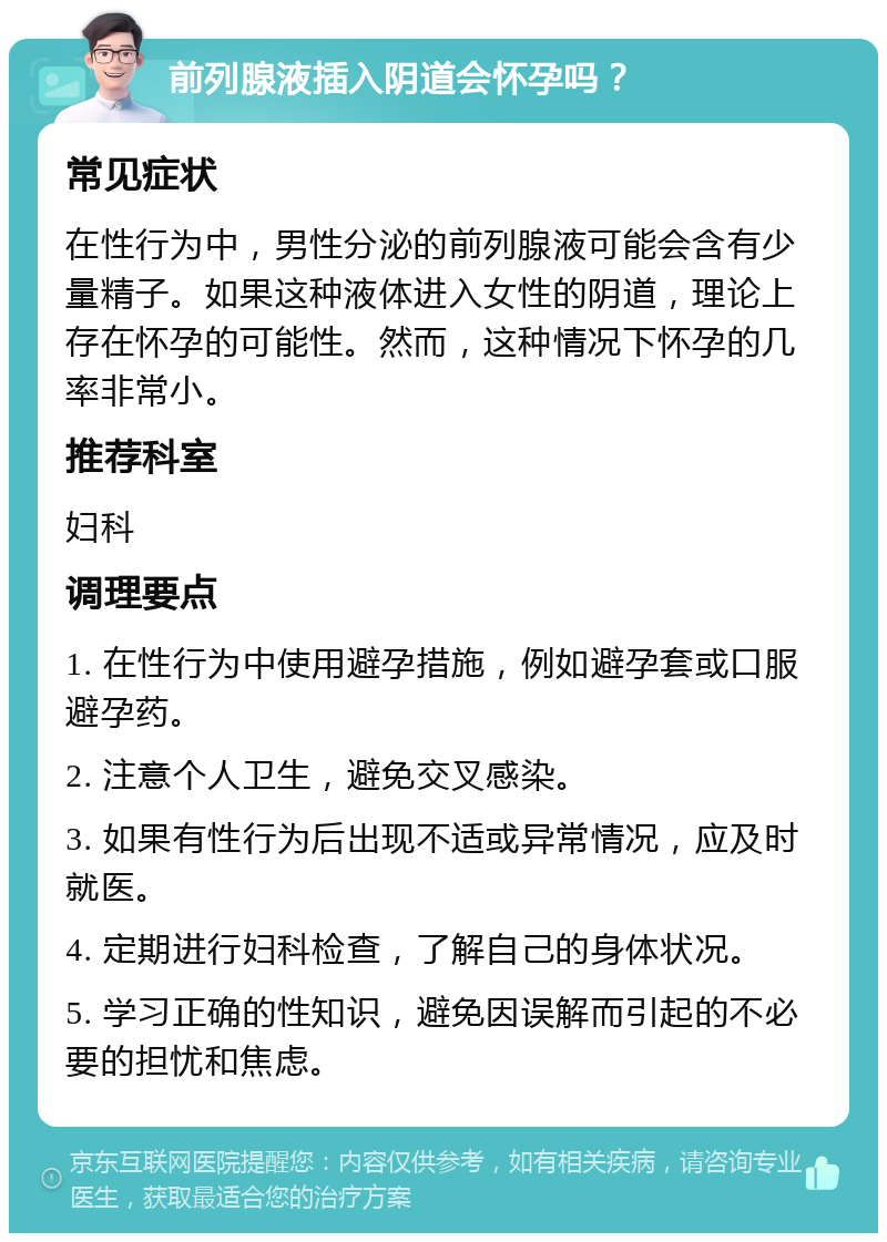 前列腺液插入阴道会怀孕吗？ 常见症状 在性行为中，男性分泌的前列腺液可能会含有少量精子。如果这种液体进入女性的阴道，理论上存在怀孕的可能性。然而，这种情况下怀孕的几率非常小。 推荐科室 妇科 调理要点 1. 在性行为中使用避孕措施，例如避孕套或口服避孕药。 2. 注意个人卫生，避免交叉感染。 3. 如果有性行为后出现不适或异常情况，应及时就医。 4. 定期进行妇科检查，了解自己的身体状况。 5. 学习正确的性知识，避免因误解而引起的不必要的担忧和焦虑。