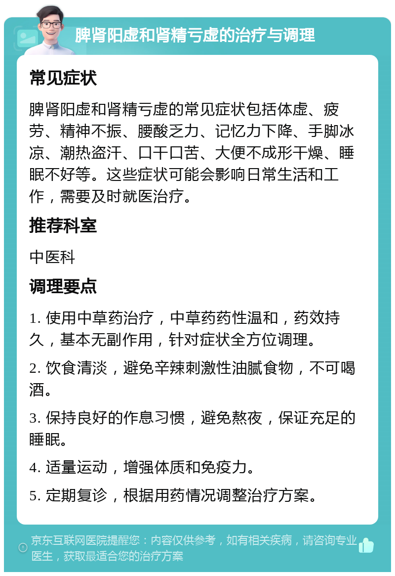 脾肾阳虚和肾精亏虚的治疗与调理 常见症状 脾肾阳虚和肾精亏虚的常见症状包括体虚、疲劳、精神不振、腰酸乏力、记忆力下降、手脚冰凉、潮热盗汗、口干口苦、大便不成形干燥、睡眠不好等。这些症状可能会影响日常生活和工作，需要及时就医治疗。 推荐科室 中医科 调理要点 1. 使用中草药治疗，中草药药性温和，药效持久，基本无副作用，针对症状全方位调理。 2. 饮食清淡，避免辛辣刺激性油腻食物，不可喝酒。 3. 保持良好的作息习惯，避免熬夜，保证充足的睡眠。 4. 适量运动，增强体质和免疫力。 5. 定期复诊，根据用药情况调整治疗方案。