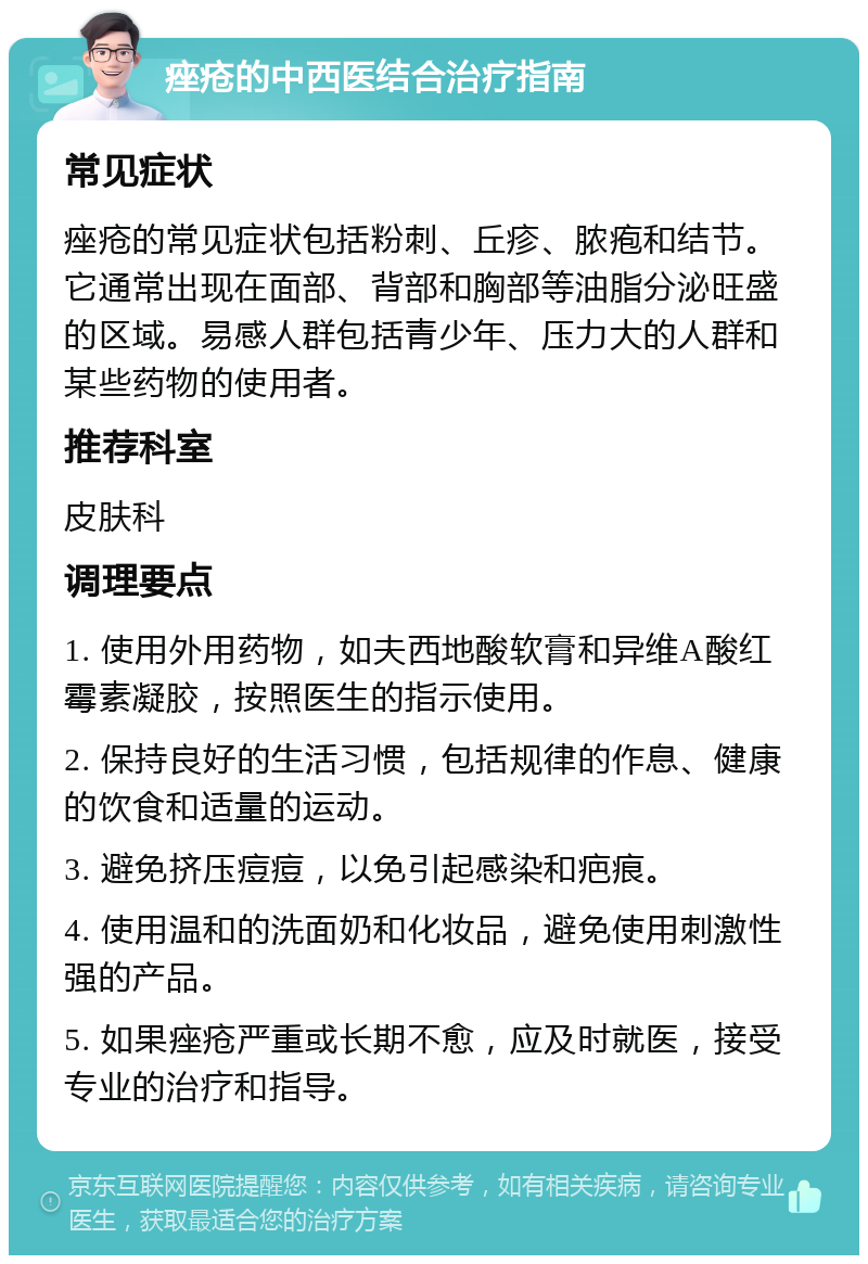 痤疮的中西医结合治疗指南 常见症状 痤疮的常见症状包括粉刺、丘疹、脓疱和结节。它通常出现在面部、背部和胸部等油脂分泌旺盛的区域。易感人群包括青少年、压力大的人群和某些药物的使用者。 推荐科室 皮肤科 调理要点 1. 使用外用药物，如夫西地酸软膏和异维A酸红霉素凝胶，按照医生的指示使用。 2. 保持良好的生活习惯，包括规律的作息、健康的饮食和适量的运动。 3. 避免挤压痘痘，以免引起感染和疤痕。 4. 使用温和的洗面奶和化妆品，避免使用刺激性强的产品。 5. 如果痤疮严重或长期不愈，应及时就医，接受专业的治疗和指导。