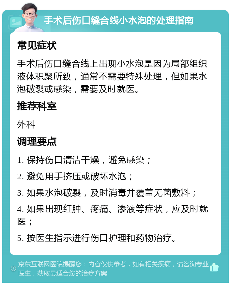 手术后伤口缝合线小水泡的处理指南 常见症状 手术后伤口缝合线上出现小水泡是因为局部组织液体积聚所致，通常不需要特殊处理，但如果水泡破裂或感染，需要及时就医。 推荐科室 外科 调理要点 1. 保持伤口清洁干燥，避免感染； 2. 避免用手挤压或破坏水泡； 3. 如果水泡破裂，及时消毒并覆盖无菌敷料； 4. 如果出现红肿、疼痛、渗液等症状，应及时就医； 5. 按医生指示进行伤口护理和药物治疗。