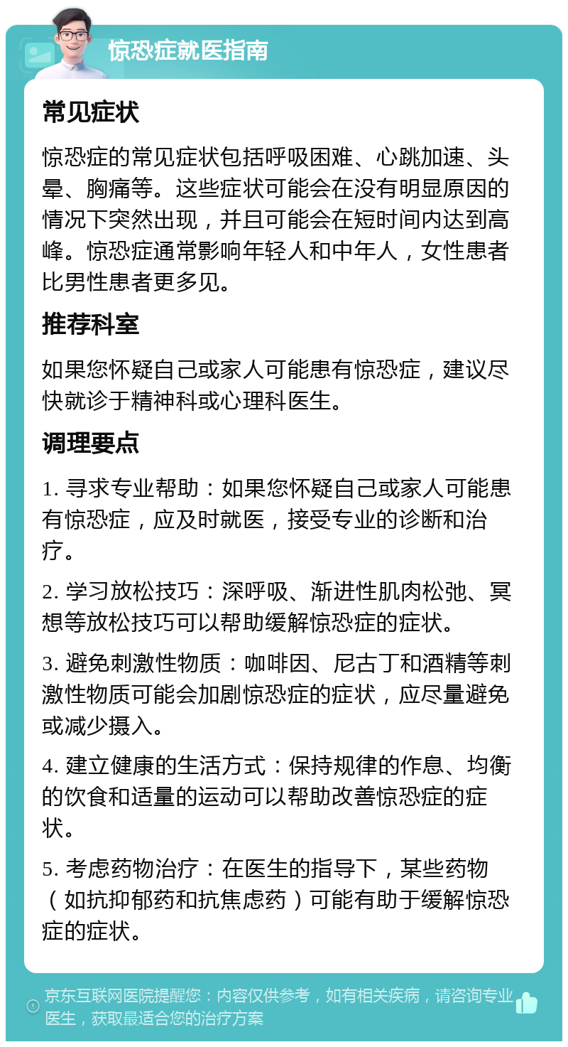 惊恐症就医指南 常见症状 惊恐症的常见症状包括呼吸困难、心跳加速、头晕、胸痛等。这些症状可能会在没有明显原因的情况下突然出现，并且可能会在短时间内达到高峰。惊恐症通常影响年轻人和中年人，女性患者比男性患者更多见。 推荐科室 如果您怀疑自己或家人可能患有惊恐症，建议尽快就诊于精神科或心理科医生。 调理要点 1. 寻求专业帮助：如果您怀疑自己或家人可能患有惊恐症，应及时就医，接受专业的诊断和治疗。 2. 学习放松技巧：深呼吸、渐进性肌肉松弛、冥想等放松技巧可以帮助缓解惊恐症的症状。 3. 避免刺激性物质：咖啡因、尼古丁和酒精等刺激性物质可能会加剧惊恐症的症状，应尽量避免或减少摄入。 4. 建立健康的生活方式：保持规律的作息、均衡的饮食和适量的运动可以帮助改善惊恐症的症状。 5. 考虑药物治疗：在医生的指导下，某些药物（如抗抑郁药和抗焦虑药）可能有助于缓解惊恐症的症状。