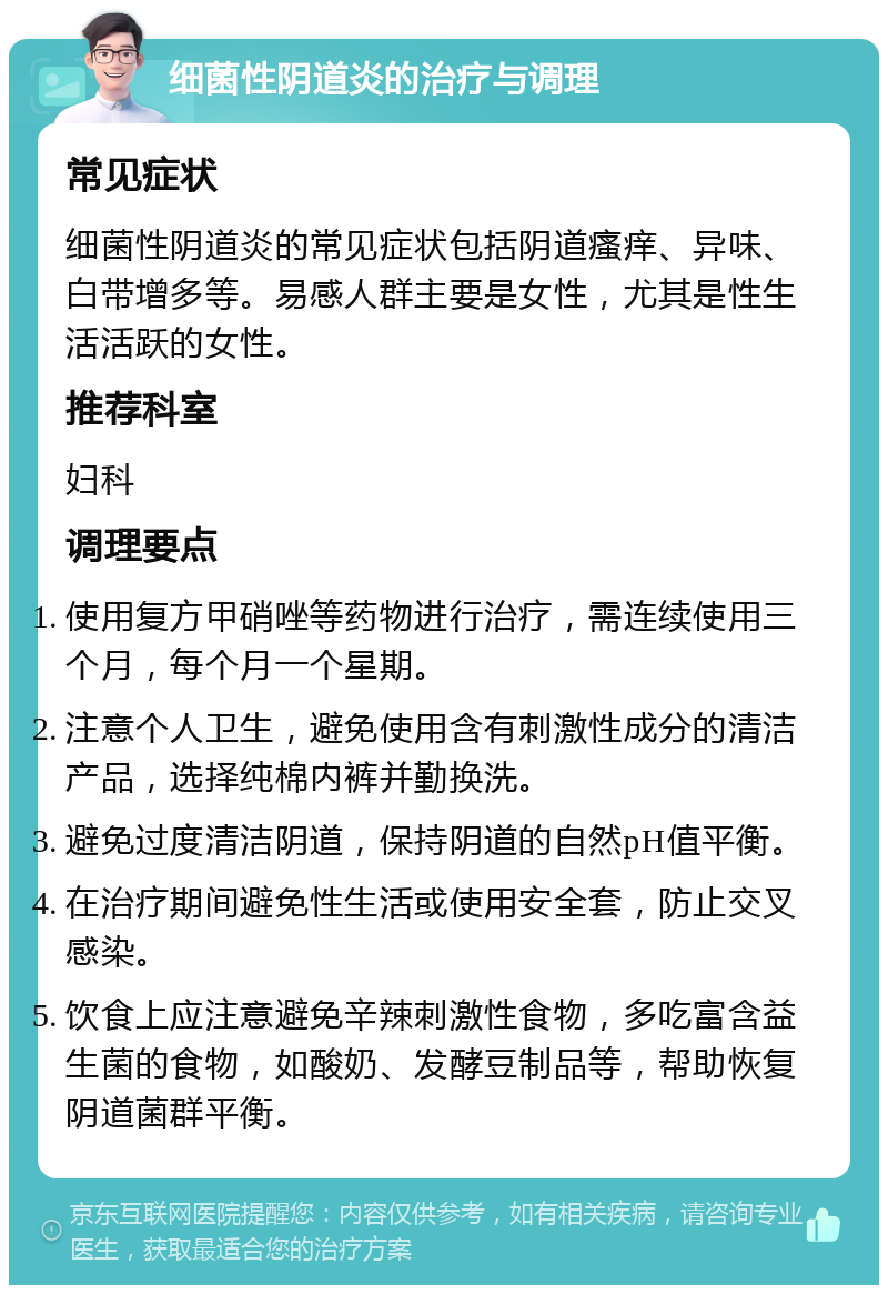 细菌性阴道炎的治疗与调理 常见症状 细菌性阴道炎的常见症状包括阴道瘙痒、异味、白带增多等。易感人群主要是女性，尤其是性生活活跃的女性。 推荐科室 妇科 调理要点 使用复方甲硝唑等药物进行治疗，需连续使用三个月，每个月一个星期。 注意个人卫生，避免使用含有刺激性成分的清洁产品，选择纯棉内裤并勤换洗。 避免过度清洁阴道，保持阴道的自然pH值平衡。 在治疗期间避免性生活或使用安全套，防止交叉感染。 饮食上应注意避免辛辣刺激性食物，多吃富含益生菌的食物，如酸奶、发酵豆制品等，帮助恢复阴道菌群平衡。