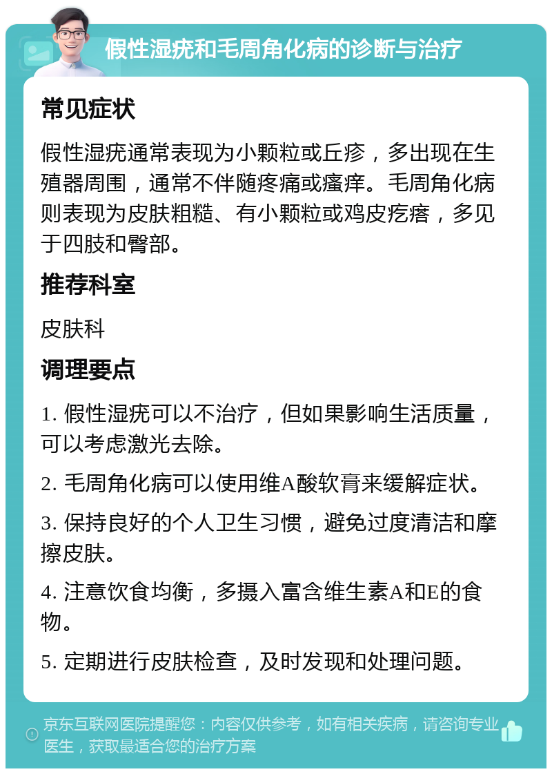 假性湿疣和毛周角化病的诊断与治疗 常见症状 假性湿疣通常表现为小颗粒或丘疹，多出现在生殖器周围，通常不伴随疼痛或瘙痒。毛周角化病则表现为皮肤粗糙、有小颗粒或鸡皮疙瘩，多见于四肢和臀部。 推荐科室 皮肤科 调理要点 1. 假性湿疣可以不治疗，但如果影响生活质量，可以考虑激光去除。 2. 毛周角化病可以使用维A酸软膏来缓解症状。 3. 保持良好的个人卫生习惯，避免过度清洁和摩擦皮肤。 4. 注意饮食均衡，多摄入富含维生素A和E的食物。 5. 定期进行皮肤检查，及时发现和处理问题。