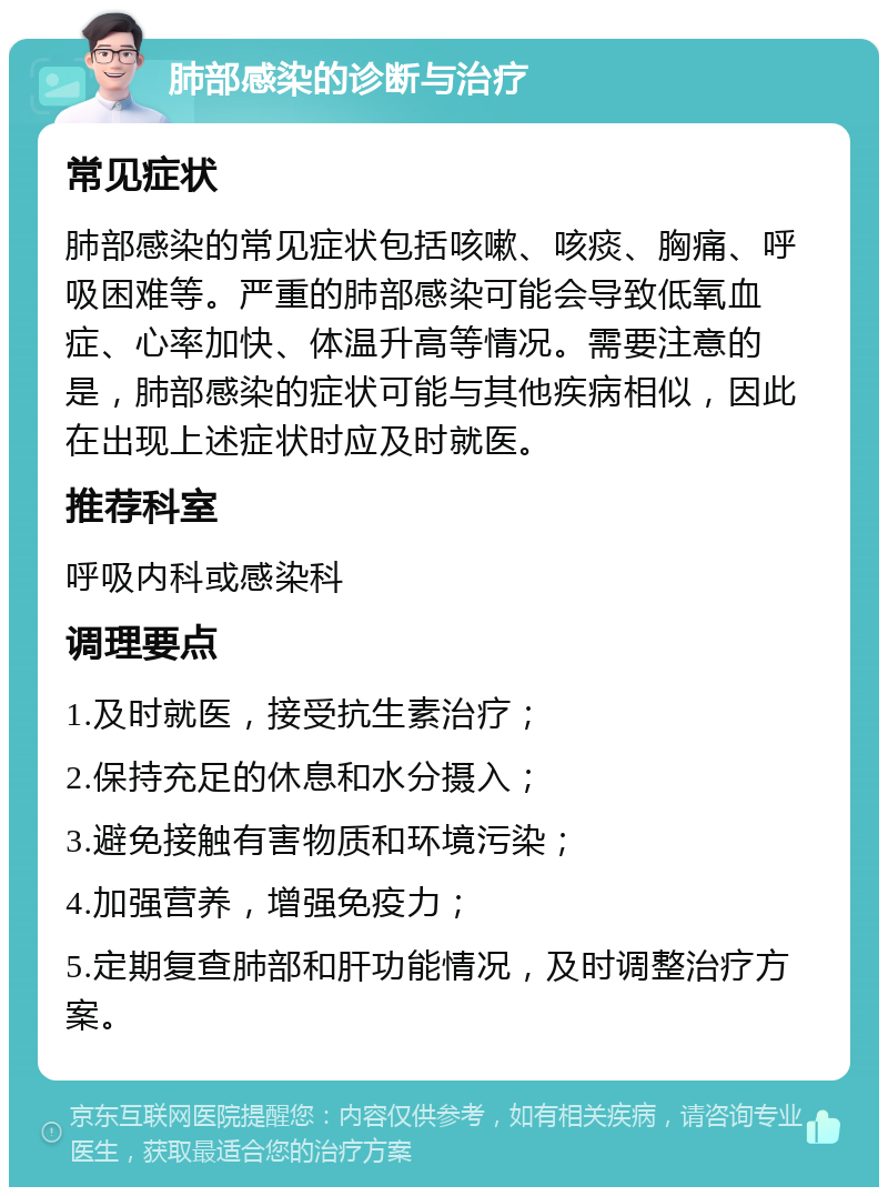 肺部感染的诊断与治疗 常见症状 肺部感染的常见症状包括咳嗽、咳痰、胸痛、呼吸困难等。严重的肺部感染可能会导致低氧血症、心率加快、体温升高等情况。需要注意的是，肺部感染的症状可能与其他疾病相似，因此在出现上述症状时应及时就医。 推荐科室 呼吸内科或感染科 调理要点 1.及时就医，接受抗生素治疗； 2.保持充足的休息和水分摄入； 3.避免接触有害物质和环境污染； 4.加强营养，增强免疫力； 5.定期复查肺部和肝功能情况，及时调整治疗方案。